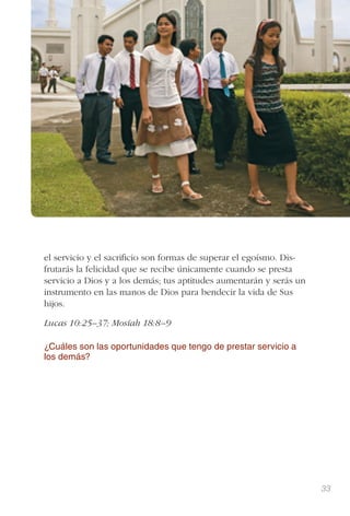 33
el servicio y el sacriﬁcio son formas de superar el egoísmo. Dis-
frutarás la felicidad que se recibe únicamente cuando se presta
servicio a Dios y a los demás; tus aptitudes aumentarán y serás un
instrumento en las manos de Dios para bendecir la vida de Sus
hijos.
Lucas 10:25–37; Mosíah 18:8–9
¿Cuáles son las oportunidades que tengo de prestar servicio a
los demás?
 