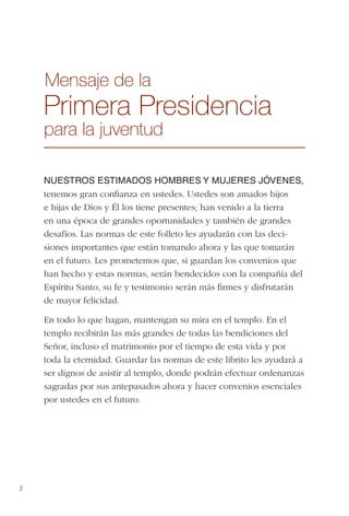 II
Mensaje de la
Primera Presidencia
para la juventud
NUESTROS ESTIMADOS HOMBRES Y MUJERES JÓVENES,
tenemos gran conﬁanza en ustedes. Ustedes son amados hijos
e hijas de Dios y Él los tiene presentes; han venido a la tierra
en una época de grandes oportunidades y también de grandes
desafíos. Las normas de este folleto les ayudarán con las deci-
siones importantes que están tomando ahora y las que tomarán
en el futuro. Les prometemos que, si guardan los convenios que
han hecho y estas normas, serán bendecidos con la compañía del
Espíritu Santo, su fe y testimonio serán más ﬁrmes y disfrutarán
de mayor felicidad.
En todo lo que hagan, mantengan su mira en el templo. En el
templo recibirán las más grandes de todas las bendiciones del
Señor, incluso el matrimonio por el tiempo de esta vida y por
toda la eternidad. Guardar las normas de este librito les ayudará a
ser dignos de asistir al templo, donde podrán efectuar ordenanzas
sagradas por sus antepasados ahora y hacer convenios esenciales
por ustedes en el futuro.
 