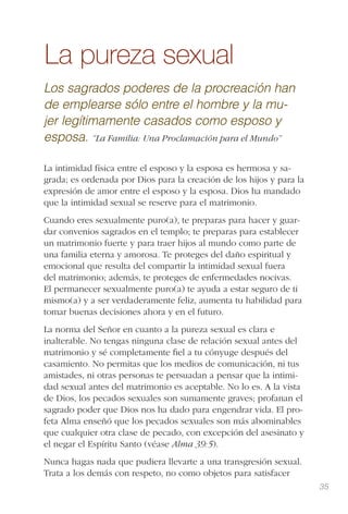 35
La pureza sexual
Los sagrados poderes de la procreación han
de emplearse sólo entre el hombre y la mu-
jer legítimamente casados como esposo y
esposa. “La Familia: Una Proclamación para el Mundo”
La intimidad física entre el esposo y la esposa es hermosa y sa-
grada; es ordenada por Dios para la creación de los hijos y para la
expresión de amor entre el esposo y la esposa. Dios ha mandado
que la intimidad sexual se reserve para el matrimonio.
Cuando eres sexualmente puro(a), te preparas para hacer y guar-
dar convenios sagrados en el templo; te preparas para establecer
un matrimonio fuerte y para traer hijos al mundo como parte de
una familia eterna y amorosa. Te proteges del daño espiritual y
emocional que resulta del compartir la intimidad sexual fuera
del matrimonio; además, te proteges de enfermedades nocivas.
El permanecer sexualmente puro(a) te ayuda a estar seguro de ti
mismo(a) y a ser verdaderamente feliz, aumenta tu habilidad para
tomar buenas decisiones ahora y en el futuro.
La norma del Señor en cuanto a la pureza sexual es clara e
inalterable. No tengas ninguna clase de relación sexual antes del
matrimonio y sé completamente ﬁel a tu cónyuge después del
casamiento. No permitas que los medios de comunicación, ni tus
amistades, ni otras personas te persuadan a pensar que la intimi-
dad sexual antes del matrimonio es aceptable. No lo es. A la vista
de Dios, los pecados sexuales son sumamente graves; profanan el
sagrado poder que Dios nos ha dado para engendrar vida. El pro-
feta Alma enseñó que los pecados sexuales son más abominables
que cualquier otra clase de pecado, con excepción del asesinato y
el negar el Espíritu Santo (véase Alma 39:5).
Nunca hagas nada que pudiera llevarte a una transgresión sexual.
Trata a los demás con respeto, no como objetos para satisfacer
 