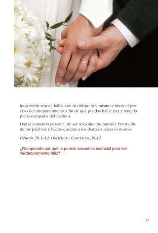 37
trasgresión sexual, habla con tu obispo hoy mismo e inicia el pro-
ceso del arrepentimiento a ﬁn de que puedas hallar paz y tener la
plena compañía del Espíritu.
Haz el cometido personal de ser sexualmente puro(a). Por medio
de tus palabras y hechos, anima a los demás a hacer lo mismo.
Génesis 39:1–12; Doctrina y Convenios 38:42
¿Comprendo por qué la pureza sexual es esencial para ser
verdaderamente feliz?
 