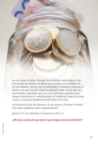 39
en no comer ni beber durante dos comidas consecutivas y dar
una generosa ofrenda de ayuno para ayudar en el cuidado de
los necesitados. Ayuna con un propósito. Comienza y termina el
ayuno con una oración, expresa gratitud y pide ayuda para las
necesidades especiales que tú u otras personas puedan tener.
Ayunar fortalecerá tu autodisciplina, te fortiﬁcará contra las tenta-
ciones y traerá las bendiciones del Señor a tu vida.
Al obedecer la ley del diezmo y la del ayuno, el Señor te bende-
cirá tanto espiritual como temporalmente.
Jacob 2:17–19; Doctrina y Convenios 119:3–4
¿Me doy cuenta de que todo lo que tengo proviene del Señor?
© GettyImages
 