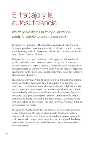 40
El trabajo y la
autosuﬁciencia
No desperdiciarás tu tiempo, ni escon-
derás tu talento. Doctrina y Convenios 60:13
El trabajo es honorable. Desarrollar la capacidad para trabajar
hará que puedas contribuir al mundo en el que vives; te dará un
sentido más grande de autoestima. Te bendecirá a ti y a tu familia,
tanto ahora como en el futuro.
El aprender a trabajar comienza en el hogar. Ayuda a tu familia
participando de buena voluntad en el trabajo que se necesita
para mantener un hogar. Aprende a temprana edad a administrar
prudentemente tu dinero y a vivir dentro de tus medios. Sigue las
enseñanzas de los profetas al pagar el diezmo, evitar las deudas y
ahorrar para el futuro.
Fíjate metas elevadas y ten la disposición de trabajar arduamente
para alcanzarlas. Desarrolla la autodisciplina y sé digno(a) de
conﬁanza. Haz lo mejor en tus llamamientos de la Iglesia, en tus
tareas escolares, en tu empleo y demás ocupaciones que valgan
la pena. Los hombres jóvenes deben estar dispuestos a hacer lo
necesario para prepararse para servir en una misión de tiempo
completo. El Padre Celestial te ha dado dones y talentos, y sabe
que eres capaz de tener éxito. Procura Su ayuda y guía al trabajar
por alcanzar tus metas.
El Señor nos ha mandado no ser ociosos. La ociosidad conduce
a un comportamiento inapropiado, puede dañar relaciones y
conducir al pecado. Una forma de ociosidad es pasar una canti-
dad excesiva de tiempo en actividades que te alejen del trabajo
productivo, tales como el uso del internet, jugar videojuegos y
mirar televisión.
 