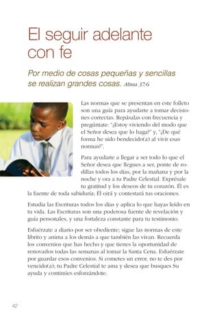 42
El seguir adelante
con fe
Por medio de cosas pequeñas y sencillas
se realizan grandes cosas. Alma 37:6
Las normas que se presentan en este folleto
son una guía para ayudarte a tomar decisio-
nes correctas. Repásalas con frecuencia y
pregúntate: “¿Estoy viviendo del modo que
el Señor desea que lo haga?” y, “¿De qué
forma he sido bendecido(a) al vivir esas
normas?”.
Para ayudarte a llegar a ser todo lo que el
Señor desea que llegues a ser, ponte de ro-
dillas todos los días, por la mañana y por la
noche y ora a tu Padre Celestial. Exprésale
tu gratitud y los deseos de tu corazón. Él es
la fuente de toda sabiduría; Él oirá y contestará tus oraciones.
Estudia las Escrituras todos los días y aplica lo que hayas leído en
tu vida. Las Escrituras son una poderosa fuente de revelación y
guía personales, y una fortaleza constante para tu testimonio.
Esfuérzate a diario por ser obediente; sigue las normas de este
librito y anima a los demás a que también las vivan. Recuerda
los convenios que has hecho y que tienes la oportunidad de
renovarlos todas las semanas al tomar la Santa Cena. Esfuérzate
por guardar esos convenios. Si cometes un error, no te des por
vencido(a); tu Padre Celestial te ama y desea que busques Su
ayuda y continúes esforzándote.
 