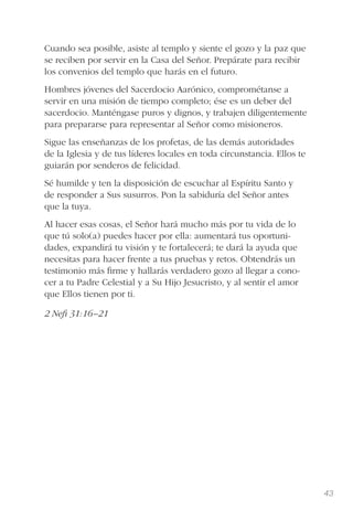 43
Cuando sea posible, asiste al templo y siente el gozo y la paz que
se reciben por servir en la Casa del Señor. Prepárate para recibir
los convenios del templo que harás en el futuro.
Hombres jóvenes del Sacerdocio Aarónico, comprométanse a
servir en una misión de tiempo completo; ése es un deber del
sacerdocio. Manténgase puros y dignos, y trabajen diligentemente
para prepararse para representar al Señor como misioneros.
Sigue las enseñanzas de los profetas, de las demás autoridades
de la Iglesia y de tus líderes locales en toda circunstancia. Ellos te
guiarán por senderos de felicidad.
Sé humilde y ten la disposición de escuchar al Espíritu Santo y
de responder a Sus susurros. Pon la sabiduría del Señor antes
que la tuya.
Al hacer esas cosas, el Señor hará mucho más por tu vida de lo
que tú solo(a) puedes hacer por ella: aumentará tus oportuni-
dades, expandirá tu visión y te fortalecerá; te dará la ayuda que
necesitas para hacer frente a tus pruebas y retos. Obtendrás un
testimonio más ﬁrme y hallarás verdadero gozo al llegar a cono-
cer a tu Padre Celestial y a Su Hijo Jesucristo, y al sentir el amor
que Ellos tienen por ti.
2 Neﬁ 31:16–21
 