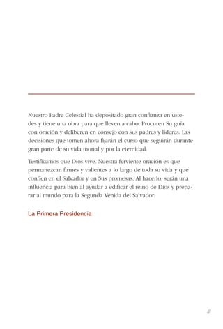 III
Nuestro Padre Celestial ha depositado gran conﬁanza en uste-
des y tiene una obra para que lleven a cabo. Procuren Su guía
con oración y deliberen en consejo con sus padres y líderes. Las
decisiones que tomen ahora ﬁjarán el curso que seguirán durante
gran parte de su vida mortal y por la eternidad.
Testiﬁcamos que Dios vive. Nuestra ferviente oración es que
permanezcan ﬁrmes y valientes a lo largo de toda su vida y que
confíen en el Salvador y en Sus promesas. Al hacerlo, serán una
inﬂuencia para bien al ayudar a ediﬁcar el reino de Dios y prepa-
rar al mundo para la Segunda Venida del Salvador.
La Primera Presidencia
 