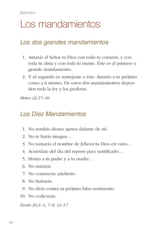 44
Los mandamientos
Los dos grandes mandamientos
1. Amarás al Señor tu Dios con todo tu corazón, y con
toda tu alma y con toda tu mente. Éste es el primero y
grande mandamiento.
2. Y el segundo es semejante a éste: Amarás a tu prójimo
como a ti mismo. De estos dos mandamientos depen-
den toda la ley y los profetas.
Mateo 22:37–40
Los Diez Mandamientos
1. No tendrás dioses ajenos delante de mí.
2. No te harás imagen… 
3. No tomarás el nombre de Jehová tu Dios en vano… 
4. Acuérdate del día del reposo para santiﬁcarlo… 
5. Honra a tu padre y a tu madre… 
6. No matarás.
7. No cometerás adulterio.
8. No hurtarás.
9. No dirás contra tu prójimo falso testimonio.
10. No codiciarás.
Éxodo 20:3–4, 7–8, 12–17
Apéndice
 