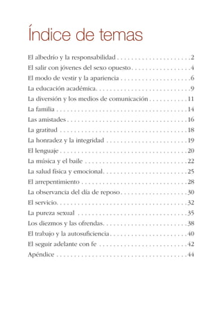 Índice de temas
El albedrío y la responsabilidad . . . . . . . . . . . . . . . . . . . . .2
El salir con jóvenes del sexo opuesto. . . . . . . . . . . . . . . . .4
El modo de vestir y la apariencia . . . . . . . . . . . . . . . . . . . .6
La educación académica. . . . . . . . . . . . . . . . . . . . . . . . . . .9
La diversión y los medios de comunicación . . . . . . . . . . .11
La familia . . . . . . . . . . . . . . . . . . . . . . . . . . . . . . . . . . . . .14
Las amistades . . . . . . . . . . . . . . . . . . . . . . . . . . . . . . . . . .16
La gratitud . . . . . . . . . . . . . . . . . . . . . . . . . . . . . . . . . . . .18
La honradez y la integridad . . . . . . . . . . . . . . . . . . . . . . .19
El lenguaje . . . . . . . . . . . . . . . . . . . . . . . . . . . . . . . . . . . .20
La música y el baile . . . . . . . . . . . . . . . . . . . . . . . . . . . . .22
La salud física y emocional. . . . . . . . . . . . . . . . . . . . . . . .25
El arrepentimiento . . . . . . . . . . . . . . . . . . . . . . . . . . . . . .28
La observancia del día de reposo . . . . . . . . . . . . . . . . . . .30
El servicio. . . . . . . . . . . . . . . . . . . . . . . . . . . . . . . . . . . . .32
La pureza sexual . . . . . . . . . . . . . . . . . . . . . . . . . . . . . . .35
Los diezmos y las ofrendas. . . . . . . . . . . . . . . . . . . . . . . .38
El trabajo y la autosuﬁciencia. . . . . . . . . . . . . . . . . . . . . .40
El seguir adelante con fe . . . . . . . . . . . . . . . . . . . . . . . . .42
Apéndice . . . . . . . . . . . . . . . . . . . . . . . . . . . . . . . . . . . . .44
 
