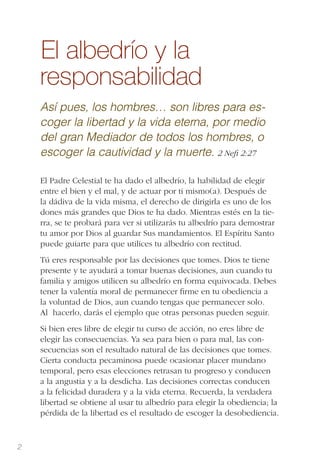 2
El albedrío y la
responsabilidad
Así pues, los hombres… son libres para es-
coger la libertad y la vida eterna, por medio
del gran Mediador de todos los hombres, o
escoger la cautividad y la muerte. 2 Neﬁ 2:27
El Padre Celestial te ha dado el albedrío, la habilidad de elegir
entre el bien y el mal, y de actuar por ti mismo(a). Después de
la dádiva de la vida misma, el derecho de dirigirla es uno de los
dones más grandes que Dios te ha dado. Mientras estés en la tie-
rra, se te probará para ver si utilizarás tu albedrío para demostrar
tu amor por Dios al guardar Sus mandamientos. El Espíritu Santo
puede guiarte para que utilices tu albedrío con rectitud.
Tú eres responsable por las decisiones que tomes. Dios te tiene
presente y te ayudará a tomar buenas decisiones, aun cuando tu
familia y amigos utilicen su albedrío en forma equivocada. Debes
tener la valentía moral de permanecer ﬁrme en tu obediencia a
la voluntad de Dios, aun cuando tengas que permanecer solo.
Al  hacerlo, darás el ejemplo que otras personas pueden seguir.
Si bien eres libre de elegir tu curso de acción, no eres libre de
elegir las consecuencias. Ya sea para bien o para mal, las con-
secuencias son el resultado natural de las decisiones que tomes.
Cierta conducta pecaminosa puede ocasionar placer mundano
temporal, pero esas elecciones retrasan tu progreso y conducen
a la angustia y a la desdicha. Las decisiones correctas conducen
a la felicidad duradera y a la vida eterna. Recuerda, la verdadera
libertad se obtiene al usar tu albedrío para elegir la obediencia; la
pérdida de la libertad es el resultado de escoger la desobediencia.
 