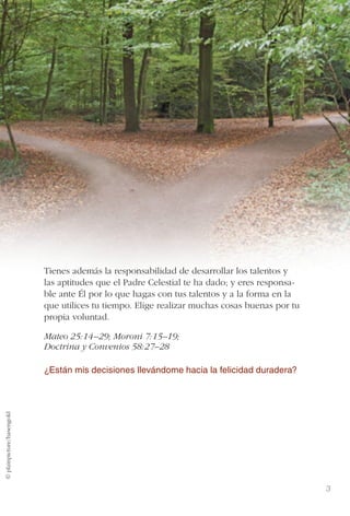 El albedrío y la responsabilidad
© plainpicture/hasengold
3
Tienes además la responsabilidad de desarrollar los talentos y
las aptitudes que el Padre Celestial te ha dado; y eres responsa-
ble ante Él por lo que hagas con tus talentos y a la forma en la
que utilices tu tiempo. Elige realizar muchas cosas buenas por tu
propia voluntad.
Mateo 25:14–29; Moroni 7:15–19;
Doctrina y Convenios 58:27–28
¿Están mis decisiones llevándome hacia la felicidad duradera?
 