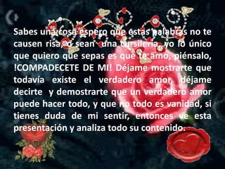 Sabes una cosa espero que estas palabras no te
causen risa, o sean una cursilería, yo lo único
que quiero que sepas es que te amo, piénsalo,
!COMPADECETE DE MI! Déjame mostrarte que
todavía existe el verdadero amor, déjame
decirte y demostrarte que un verdadero amor
puede hacer todo, y que no todo es vanidad, si
tienes duda de mi sentir, entonces ve esta
presentación y analiza todo su contenido.
 