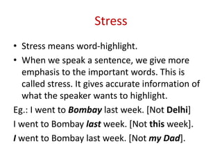 Stress
• Stress means word-highlight.
• When we speak a sentence, we give more
emphasis to the important words. This is
called stress. It gives accurate information of
what the speaker wants to highlight.
Eg.: I went to Bombay last week. [Not Delhi]
I went to Bombay last week. [Not this week].
I went to Bombay last week. [Not my Dad].
 