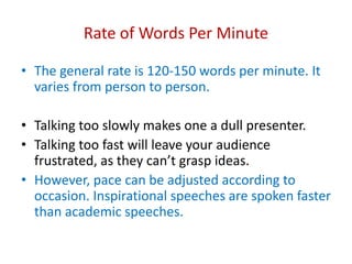 Rate of Words Per Minute
• The general rate is 120-150 words per minute. It
varies from person to person.
• Talking too slowly makes one a dull presenter.
• Talking too fast will leave your audience
frustrated, as they can’t grasp ideas.
• However, pace can be adjusted according to
occasion. Inspirational speeches are spoken faster
than academic speeches.
 