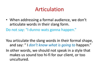 Articulation
• When addressing a formal audience, we don’t
articulate words in their slang form.
Do not say: “I dunno wats gonna happen.”
You articulate the slang words in their formal shape,
and say: “ I don’t know what is going to happen.”
In other words, we should not speak in a style that
makes us sound too hi-fi for our client, or too
uncultured.
 