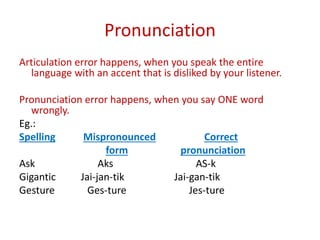 Pronunciation
Articulation error happens, when you speak the entire
language with an accent that is disliked by your listener.
Pronunciation error happens, when you say ONE word
wrongly.
Eg.:
Spelling Mispronounced Correct
form pronunciation
Ask Aks AS-k
Gigantic Jai-jan-tik Jai-gan-tik
Gesture Ges-ture Jes-ture
 