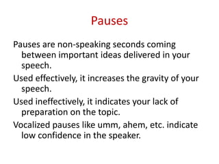 Pauses
Pauses are non-speaking seconds coming
between important ideas delivered in your
speech.
Used effectively, it increases the gravity of your
speech.
Used ineffectively, it indicates your lack of
preparation on the topic.
Vocalized pauses like umm, ahem, etc. indicate
low confidence in the speaker.
 