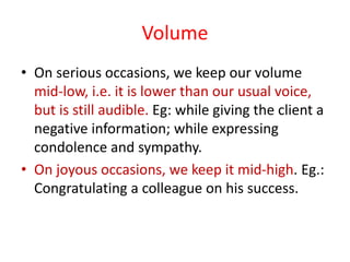Volume
• On serious occasions, we keep our volume
mid-low, i.e. it is lower than our usual voice,
but is still audible. Eg: while giving the client a
negative information; while expressing
condolence and sympathy.
• On joyous occasions, we keep it mid-high. Eg.:
Congratulating a colleague on his success.
 