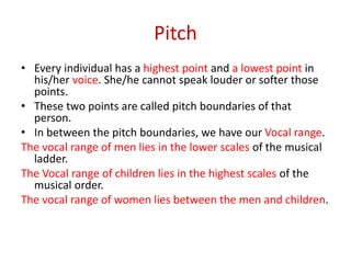 Pitch
• Every individual has a highest point and a lowest point in
his/her voice. She/he cannot speak louder or softer those
points.
• These two points are called pitch boundaries of that
person.
• In between the pitch boundaries, we have our Vocal range.
The vocal range of men lies in the lower scales of the musical
ladder.
The Vocal range of children lies in the highest scales of the
musical order.
The vocal range of women lies between the men and children.
 