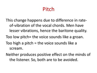 Pitch
This change happens due to difference in rate-
of-vibration of the vocal chords. Men have
lesser vibrations, hence the baritone quality.
Too low pitch= the voice sounds like a groan.
Too high a pitch = the voice sounds like a
scream.
Neither produces positive effect on the minds of
the listener. So, both are to be avoided.
 