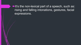 It’s the non-lexical part of a speech, such as:
rising and falling intonations, gestures, facial
expressions.
 
