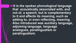 It is the spoken phonological language
that acoustically associated with, and
not of, a speech, but is complementary
to it and affects its meaning, such as
adding to, or even reflecting, meaning.
Also introduced was auxiliary language,
adjoining language, language
analogues, paralingualism or
paralingualism.
 