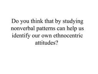 Do you think that by studying nonverbal patterns can help us identify our own ethnocentric attitudes?  