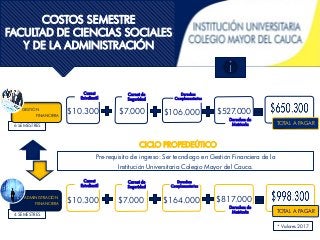 6 SEMESTRES
COSTOS SEMESTRE
FACULTAD DE CIENCIAS SOCIALES
Y DE LA ADMINISTRACIÓN
• $5.
Carnet
Estudiantil
Carnet de
Seguridad
Derechos
Complementarios
Derechos de
Matricula TOTAL A PAGAR
$10.300 $7.000 $106.000 $527.000
• $5.
Carnet
Estudiantil
Carnet de
Seguridad
Derechos
Complementarios
Derechos de
Matricula TOTAL A PAGAR
$10.300 $7.000 $164.000 $817.000
CICLO PROPEDEÚTICO
Pre-requisito de ingreso: Ser tecnólogo en Gestión Financiera de la
Institución Universitaria Colegio Mayor del Cauca.
ADMINISTRACIÓN
FIINANCIERA
GESTIÓN
FINANCIERA
4 SEMESTRES
* Valores 2017
 