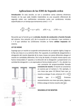 II
Aplicaciones de las EDO de Segundo orden
Introducción: En esta sección, se van a considerar varios sistemas dinámicos
lineales en los que cada modelo matemático es una ecuación diferencial de
segundo orden con coeficientes constantes junto con condiciones iniciales
especificadas en un tiempo que tomaremos como:
Recuerde que la función g es la entrada, función de conducción o función forzada
del sistema. Una solución de la ecuación en un intervalo I que contiene a
que satisface las condiciones iniciales se llama salidao respuesta del
sistema.
LEY DE HOOKE
Suponga que un resorte se suspende verticalmente de un soporte rígido y luego se
le fija una masa a su extremo libre. Por supuesto, la cantidad de alargamiento o
elongación del resorte depende de la masa; masas con pesos diferentes alargan el
resorte en cantidades diferentes. Por la ley de Hooke, el resorte mismo ejerce una
fuerza restauradora opuesta a la dirección de la elongación y proporcional a la
cantidad de elongación y es expresada en forma simple como , donde es
una constante de proporcionalidad llamada
constante de resorte. El resorte se caracteriza
en esencia por el número . Por ejemplo, si
una masa que pesa 10 [libras] hace que un
resorte se alargue pie, entonces
implica que . Entonces
necesariamente una masa que pesa, digamos,
8 libras alarga el mismo resorte sólo pie .
SEGUNDA LEY DE NEWTON
 