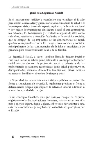 10 Seguridad Social para Todos
Libreria Tributaria
¿Qué es la Seguridad Social?
Es el instrumento jurídico y económico que establece el Estado
para abolir la necesidad y garantizar a todo ciudadano la salud y el
ingreso para vivir, a través del reparto equitativo de la renta nacional
y por medio de prestaciones del Seguro Social al que contribuyen
los patrones, los trabajadores y el Estado o alguno de ellos como
subsidios, pensiones y atención facultativa y de servicios sociales,
que se otorgan de los impuestos de las dependencias de aquel,
quedando amparados contra los riesgos profesionales y sociales,
principalmente de las contingencias de la falta o insuficiencia de
ganancia para el sostenimiento de él y de su familia.
La Seguridad Social, a veces, también llamado Seguro Social o
Previsión Social, se refiere principalmente a un campo de bienestar
social relacionado con la protección social o cobertura de las
problemáticas socialmente reconocidas, como salud, pobreza, vejez,
discapacidades, vivienda, desempleo, familias con niños, familias
numerosas, familias en situación de riesgo, y otras.
La Seguridad Social consiste en un sistema público de protección
frente a situaciones de necesidad, legalmente previstas o frente a
determinados riesgos, que impiden la actividad laboral, o limitan o
anulan la capacidad de trabajo.
Es un concepto filosófico, más que jurídico. Porqué en él puede
englobarse todas las aspiraciones humanas, para alcanzar una vida
más o menos segura, digna y plena, sobre todo por apuntar a una
existencia socialmente justa y hallarse los individuos protegidos por
el Estado.
 