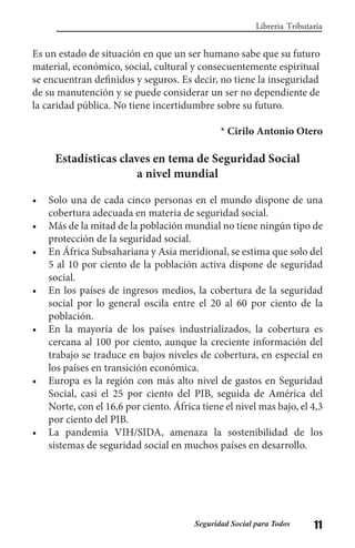 11Seguridad Social para Todos
Libreria Tributaria
Es un estado de situación en que un ser humano sabe que su futuro
material, económico, social, cultural y consecuentemente espiritual
se encuentran definidos y seguros. Es decir, no tiene la inseguridad
de su manutención y se puede considerar un ser no dependiente de
la caridad pública. No tiene incertidumbre sobre su futuro.
* Cirilo Antonio Otero
Estadísticas claves en tema de Seguridad Social
a nivel mundial
•	 Solo una de cada cinco personas en el mundo dispone de una
cobertura adecuada en materia de seguridad social.
•	 Más de la mitad de la población mundial no tiene ningún tipo de
protección de la seguridad social.
•	 En África Subsahariana y Asia meridional, se estima que solo del
5 al 10 por ciento de la población activa dispone de seguridad
social.
•	 En los países de ingresos medios, la cobertura de la seguridad
social por lo general oscila entre el 20 al 60 por ciento de la
población.
•	 En la mayoría de los países industrializados, la cobertura es
cercana al 100 por ciento, aunque la creciente información del
trabajo se traduce en bajos niveles de cobertura, en especial en
los países en transición económica.
•	 Europa es la región con más alto nivel de gastos en Seguridad
Social, casi el 25 por ciento del PIB, seguida de América del
Norte, con el 16,6 por ciento. África tiene el nivel mas bajo, el 4,3
por ciento del PIB.
•	 La pandemia VIH/SIDA, amenaza la sostenibilidad de los
sistemas de seguridad social en muchos países en desarrollo.
 