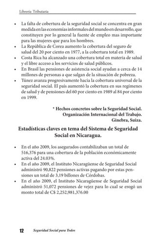 12 Seguridad Social para Todos
Libreria Tributaria
•	 La falta de cobertura de la seguridad social se concentra en gran
medidaenlaseconomíasinformalesdelmundoendesarrollo,que
constituyen por lo general la fuente de empleo mas importante
para las mujeres que para los hombres.
•	 La República de Corea aumento la cobertura del seguro de
salud del 20 por ciento en 1977, a la cobertura total en 1989.
•	 Costa Rica ha alcanzado una cobertura total en materia de salud
y el libre acceso a los servicios de salud públicos.
•	 En Brasil las pensiones de asistencia social ayudan a cerca de 14
millones de personas a que salgan de la situación de pobreza.
•	 Túnez avanza progresivamente hacia la cobertura universal de la
seguridad social. El país aumentó la cobertura en sus regímenes
de salud y de pensiones del 60 por ciento en 1989 al 84 por ciento
en 1999.
* Hechos concretos sobre la Seguridad Social.
Organización Internacional del Trabajo.
Ginebra, Suiza.
Estadísticas claves en tema del Sistema de Seguridad
Social en Nicaragua.
•	 En el año 2009, los asegurados contabilizaban un total de
516,376 para una cobertura de la población económicamente
activa del 24.03%.
•	 En el año 2009, el Instituto Nicaragüense de Seguridad Social
administró 90,822 pensiones activas pagando por estas pen-
siones un total de 3,19 billones de Córdobas.
•	 En el año 2009, el Instituto Nicaragüense de Seguridad Social
administró 51,072 pensiones de vejez para lo cual se erogó un
monto total de C$ 2,252,981,376.00
 