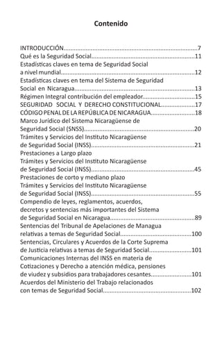 Contenido
INTRODUCCIÓN...............................................................................7
Qué es la Seguridad Social.............................................................11
Estadísticas claves en tema de Seguridad Social
a nivel mundial...............................................................................12
Estadísticas claves en tema del Sistema de Seguridad
Social en Nicaragua.......................................................................13
Régimen Integral contribución del empleador...............................15
SEGURIDAD SOCIAL Y DERECHO CONSTITUCIONAL....................17
CÓDIGOPENALDELAREPÚBLICADENICARAGUA..........................18
Marco Jurídico del Sistema Nicaragüense de
Seguridad Social (SNSS).................................................................20
Trámites y Servicios del Instituto Nicaragüense
de Seguridad Social (INSS).............................................................21
Prestaciones a Largo plazo
Trámites y Servicios del Instituto Nicaragüense
de Seguridad Social (INSS).............................................................45
Prestaciones de corto y mediano plazo
Trámites y Servicios del Instituto Nicaragüense
de Seguridad Social (INSS).............................................................55
Compendio de leyes, reglamentos, acuerdos,
decretos y sentencias más importantes del Sistema
de Seguridad Social en Nicaragua..................................................89
Sentencias del Tribunal de Apelaciones de Managua
relativas a temas de Seguridad Social..........................................100
Sentencias, Circulares y Acuerdos de la Corte Suprema
de Justicia relativas a temas de Seguridad Social.........................101
Comunicaciones Internas del INSS en materia de
Cotizaciones y Derecho a atención médica, pensiones
de viudez y subsidios para trabajadores cesantes........................101
Acuerdos del Ministerio del Trabajo relacionados
con temas de Seguridad Social....................................................102
 