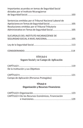Importantes acuerdos en temas de Seguridad Social
dictados por el Instituto Nicaragüense
de Seguridad Social......................................................................103
Sentencias emitidas por el Tribunal Nacional Laboral de
ApelacionesenTemasdeSeguridadSocial...................................105
Resoluciones emitidas por el Tribunal Tributario
Administrativo en Temas de Seguridad Social..............................105
SUCURSALES DEL INSTITUTO NICARAGÜENSE DE
SEGURIDAD SOCIAL A NIVEL NACIONAL.......................................105
Ley de la Seguridad Social............................................................113
CONSIDERANDO..........................................................................114
TÍTULO I
Seguro Social y su Campo de Aplicación
CAPÍTULO I...................................................................................119
De la Institución y sus Objetivos
CAPÍTULO II..................................................................................121
Campo de Aplicación (Personas Protegidas)	
TÍTULO II
Organización y Recursos Financieros
CAPÍTULOI:Organización.............................................................123
CAPÍTULO II De los Recursos Económicos, Financiación
e Inversiones............................................................129
 