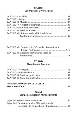 TÍTULO III
Contingencias y Prestaciones
CAPÍTULO I: Invalidez...................................................................133
CAPÍTULO II: Vejez........................................................................135
CAPÍTULO III: Muerte...................................................................137
CAPÍTULO IV: Riesgos Profesionales.............................................138
CAPÍTULO V: Subsidios Familiares................................................143
CAPÍTULO VI: Servicios Sociales...................................................144
CAPÍTULO VII: Sistema Nacional Único de Salud
Prestaciones Médicas............................................145
CAPÍTULO VIII: Subsidios de Enfermedad, Maternidad y
Riesgos Profesionales	.........................................146
CAPÍTULO IX: Disposiciones Comunes sobre las
Prestaciones..........................................................149
TÍTULO IV
Disposiciones Generales
CAPÍTULO I: Privilegios.................................................................152
CAPÍTULO II: Procedimientos.......................................................153
CAPÍTULO III: Sanciones y Recursos.............................................155
CAPÍTULO IV: Disposiciones Finales.............................................156
“REGLAMENTO GENERAL DE LA LEY DE
SEGURIDADSOCIAL”....................................................................159
Título I
Campo de Aplicación y Financiamiento
Capítulo I: Disposiciones Preliminares.........................................160
Capítulo II: De los Asegurados Obligatorios, de la
Inscripción de Empleadores y Trabajadores..............163
 
