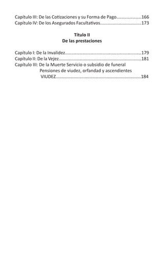 Capítulo III: De las Cotizaciones y su Forma de Pago....................166
Capítulo IV: De los Asegurados Facultativos.................................173
Título II
De las prestaciones
Capítulo I: De la Invalidez.............................................................179
Capítulo II: De la Vejez..................................................................181
Capítulo III: De la Muerte Servicio o subsidio de funeral
Pensiones de viudez, orfandad y ascendientes
VIUDEZ....................................................................184
 