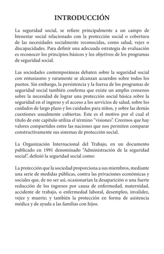 INTRODUCCIÓN
La seguridad social, se refiere principalmente a un campo de
bienestar social relacionado con la protección social o cobertura
de las necesidades socialmente reconocidas, como salud, vejez o
discapacidades. Para definir una adecuada estrategia de evaluación
es reconocer los principios básicos y los objetivos de los programas
de seguridad social.
Las sociedades contemporáneas debaten sobre la seguridad social
con entusiasmo y raramente se alcanzan acuerdos sobre todos los
puntos. Sin embargo, la persistencia y la fuerza de los programas de
seguridad social también confirma que existe un amplio consenso
sobre la necesidad de lograr una protección social básica sobre la
seguridad en el ingreso y el acceso a los servicios de salud, sobre los
cuidados de largo plazo y los cuidados para niños, y sobre las demás
cuestiones usualmente cubiertas. Este es el motivo por el cual el
título de este capítulo utiliza el término “visiones”. Creemos que hay
valores compartidos entre las naciones que nos permiten comparar
constructivamente sus sistemas de protección social.
La Organización Internacional del Trabajo, en un documento
publicado en 1991 denominado “Administración de la seguridad
social”, definió la seguridad social como:
La protección que la sociedad proporciona a sus miembros, mediante
una serie de medidas públicas, contra las privaciones económicas y
sociales que, de no ser así, ocasionarían la desaparición o una fuerte
reducción de los ingresos por causa de enfermedad, maternidad,
accidente de trabajo, o enfermedad laboral, desempleo, invalidez,
vejez y muerte; y también la protección en forma de asistencia
médica y de ayuda a las familias con hijos.
 