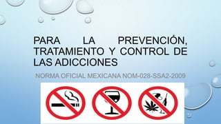 PARA
LA
PREVENCIÓN,
TRATAMIENTO Y CONTROL DE
LAS ADICCIONES
NORMA OFICIAL MEXICANA NOM-028-SSA2-2009

 