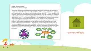 nanotecnologia
Que es Nanotecnología?
Definición de Nanotecnología
Definición de NanotecnologíaNanotecnología, es el estudio y desarrollo de sistemas en
escala nanométrica, “nano” es un prefijo del Sistema Internacional de Unidades que viene
del griego νάνος que significa enano, y corresponde a un factor 10^-9, que aplicado a las
unidades de longitud, corresponde a una mil millonésima parte de un metro (10^-9 Metros)
es decir 1 Nanómetro, la nanotecnología estudia la materia desde un nivel de resolución
nanométrico, entre 1 y 100 Nanómetrosaprox. hay que saber que un átomo mide menos
de 1 nanómetro pero una molécula puede ser mayor, en esta escala se observan
propiedades y fenómenos totalmente nuevos, que se rigen bajo las leyes de la Mecánica
Cuántica, estas nuevas propiedades son las que los científicos aprovechan para crear
nuevos materiales (nanomateriales) o dispositivos nanotecnológicos, de esta forma la
Nanotecnología promete soluciones a múltiples problemas que enfrenta actualmente la
humanidad, como los ambientales, energéticos, de salud (nanomedicina), y muchos otros,
sin embargo estas nuevas tecnologías pueden conllevar a riesgos y peligros si son mal
utilizadas.
 