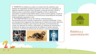 Robótica y
automatización
4. *ROBÓTICA La robótica va unida a la construcción de artefactos, que
trataban de materializar el deseo humano de crear seres a su semejanza. El
ingeniero español Leonardo Torres Quevedo, construyó el primer mando a
distancia para su automóvil mediante telegrafía sin hilo, el ajedrecista
automático, el primer transbordador aéreo y otros muchos ingenios. Acuñó el
término "automática" en relación con la teoría de la automatización de tareas
tradicionalmente asociadas a esta.
5. *AUTOMATIZACIÓN Es el uso de sistemas computarizados y
electromecánicos para controlar maquinarias o procesos industriales. Como
una disciplina de la ingeniería más amplia que un sistema de control, abarca la
instrumentación industrial, que incluye los sensores, los transmisores de
campo, los sistemas de control y supervisión, los sistemas de transmisión y
recolección de datos y las aplicaciones de software en tiempo real para
supervisar y controlar las operaciones de plantas o procesos industriales
 