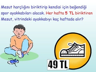 Mesut harçlığını biriktirip kendisi için beğendiği spor ayakkabıları alacak.  Her hafta  5 TL  biriktiren  Mesut, vitrindeki ayakkabıyı kaç haftada alır? 49 TL 