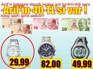 Arif’in babasına alacağı hediye için biriktirdiği para ekranda. Acaba Arif babasına babalar günü için hangi saati satın alabilir? Arif'in 40 TL'si var ! 29,99 82,00 49,99 