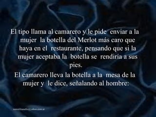 El tipo llama al camarero y le pide  enviar a la mujer  la botella del Merlot más caro que haya en el  restaurante, pensando que si la mujer aceptaba la  botella se  rendiría a sus pies.   El camarero lleva la botella a la  mesa de la mujer y  le dice, señalando al hombre:   