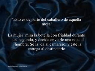"Esto es de parte del caballero de aquella mesa"   La mujer  mira la botella con frialdad durante un  segundo, y decide enviarle una nota al hombre. Se la  da al camarero, y  é ste la entrega al destinatario.   