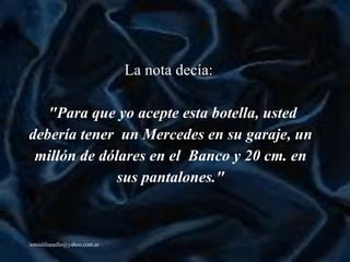 La nota decía:   "Para que yo acepte esta botella,  u sted debería tener  un Mercedes en su garaje, un millón de dólares en el  Banco y 20 cm. en sus pantalones." 