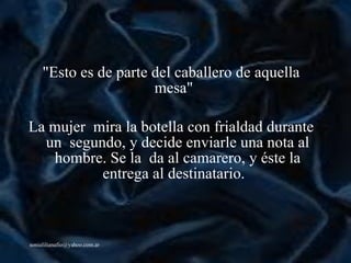"Esto es de parte del caballero de aquella mesa"   La mujer  mira la botella con frialdad durante un  segundo, y decide enviarle una nota al hombre. Se la  da al camarero, y  é ste la entrega al destinatario.   
