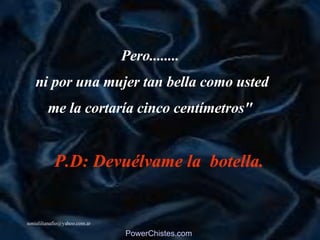 Pero.. ......   ni por una mujer tan bella como usted me  la  cortaría cinco centímetros"   P.D: Devuélvame la  botella.   PowerChistes.com 