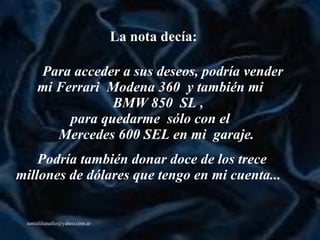 La nota decía: Para acceder a sus deseos, podría vender  mi Ferrari  Modena 360  y también mi  BMW 850  SL ,  para quedarme  sólo con el  Mercedes 600 SEL en mi  garaje.    Podría también donar doce de los trece millones de dólares que tengo en mi cuenta ...     