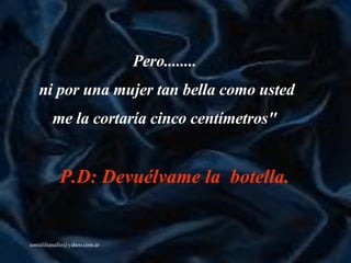 Pero.. ......   ni por una mujer tan bella como usted me  la  cortaría cinco centímetros"   P.D: Devuélvame la  botella.   