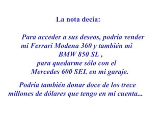 [email_address] La nota decía: Para acceder a sus deseos, podría vender  mi Ferrari Modena 360  y también mi  BMW 850 SL ,  para quedarme sólo con el  Mercedes 600 SEL en mi garaje.    Podría también donar doce de los trece millones de dólares que tengo en mi cuenta ...     