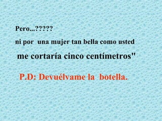 Pero...?????
ni por una mujer tan bella como usted

me cortaría cinco centímetros"

 P.D: Devuélvame la botella.
 