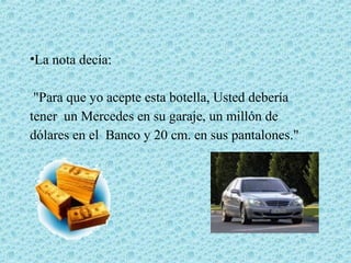 •La nota decía:

 "Para que yo acepte esta botella, Usted debería
tener un Mercedes en su garaje, un millón de
dólares en el Banco y 20 cm. en sus pantalones."
 